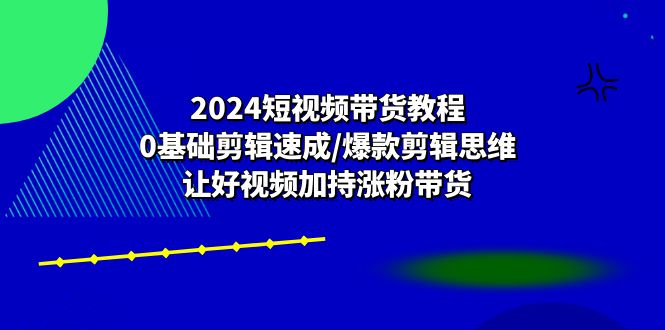 2024短视频带货教程：0基础剪辑速成/爆款剪辑思维/让好视频加持涨粉带货-英祺创业