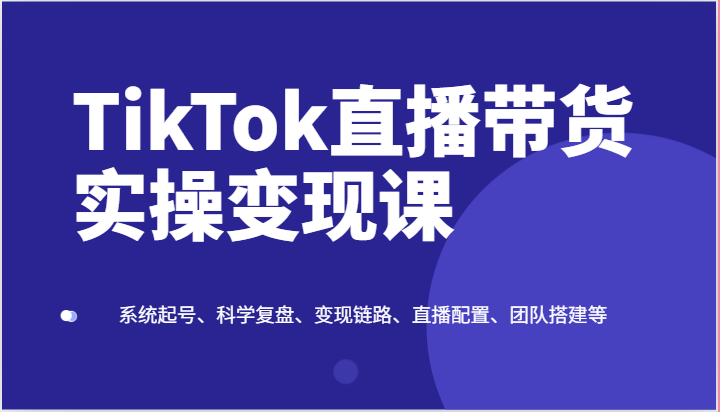 TikTok直播带货实操变现课：系统起号、科学复盘、变现链路、直播配置、团队搭建等-英祺创业