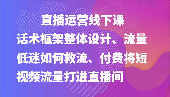 直播运营线下课-话术框架整体设计、流量低迷如何救流、付费将短视频流量打进直播间-英祺创业