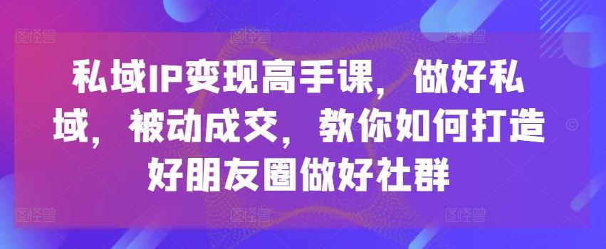 私域IP变现高手课，做好私域，被动成交，教你如何打造好朋友圈做好社群-英祺创业