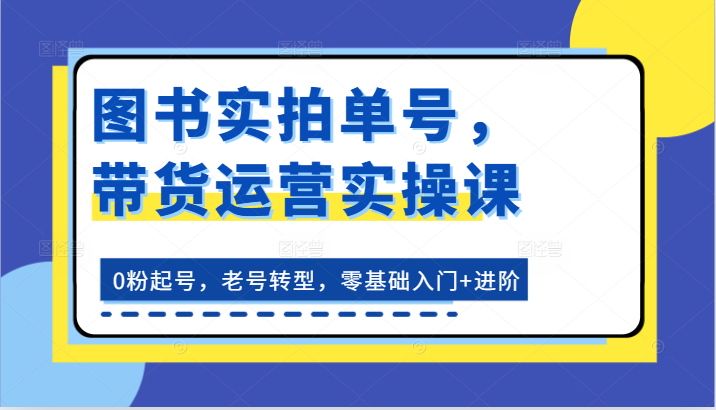 图书实拍单号，带货运营实操课：0粉起号，老号转型，零基础入门+进阶-英祺创业