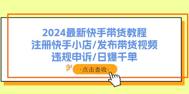 （11938期）2024最新快手带货教程：注册快手小店/发布带货视频/违规申诉/日爆千单-英祺创业