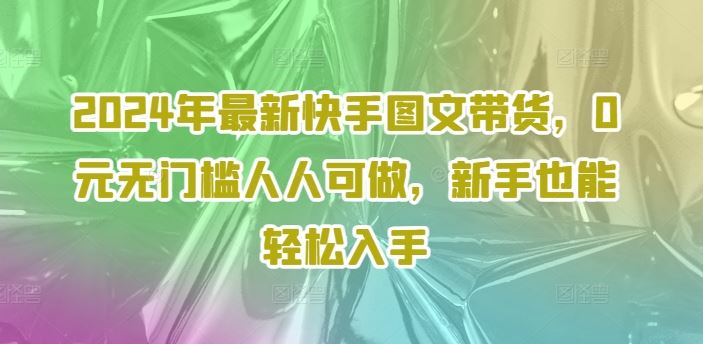 2024年最新快手图文带货，0元无门槛人人可做，新手也能轻松入手-英祺创业