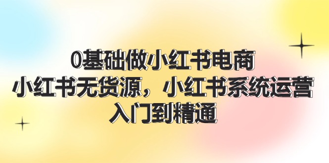 （11960期）0基础做小红书电商，小红书无货源，小红书系统运营，入门到精通 (70节)-英祺创业