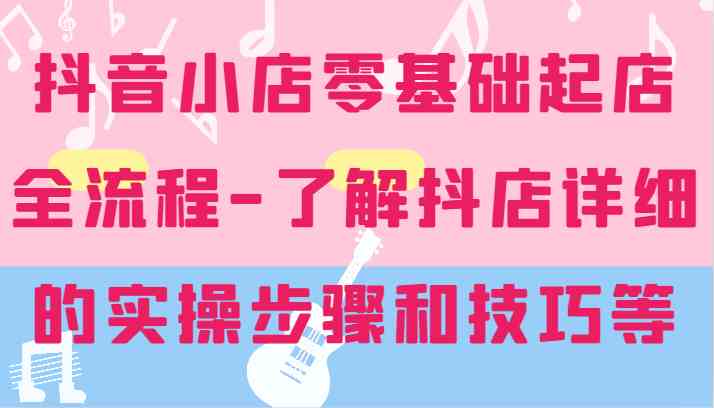 抖音小店零基础起店全流程-详细学习抖店的实操步骤和技巧等-英祺创业