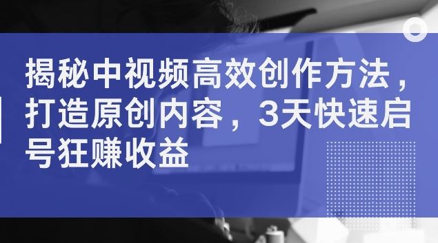 揭秘中视频高效创作方法，打造原创内容，3天快速启号狂赚收益【揭秘】-英祺创业