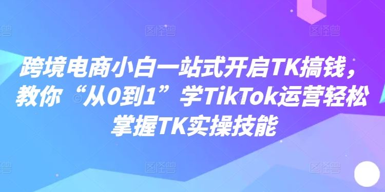 跨境电商小白一站式开启TK搞钱，教你“从0到1”学TikTok运营轻松掌握TK实操技能-英祺创业