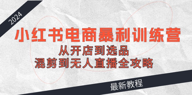 2024小红书电商暴利训练营：从开店到选品，混剪到无人直播全攻略-英祺创业