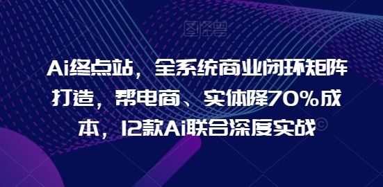 Ai终点站，全系统商业闭环矩阵打造，帮电商、实体降70%成本，12款Ai联合深度实战【0906更新】-英祺创业