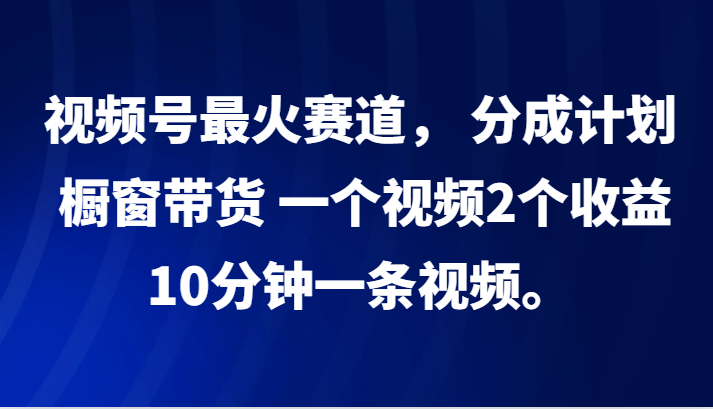 视频号最火赛道， 分成计划， 橱窗带货，一个视频2个收益，10分钟一条视频。-英祺创业