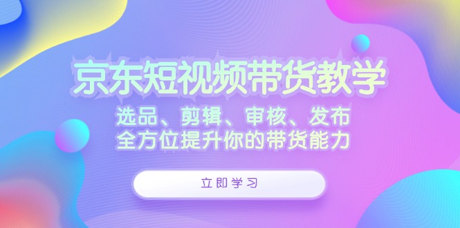 京东短视频带货教学：选品、剪辑、审核、发布，全方位提升你的带货能力-英祺创业