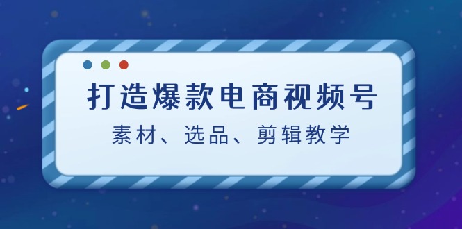 打造爆款电商视频号：素材、选品、剪辑教程-英祺创业