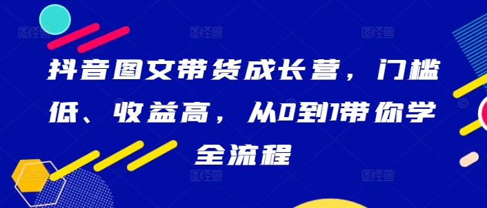 抖音图文带货成长营，门槛低、收益高，从0到1带你学全流程-英祺创业