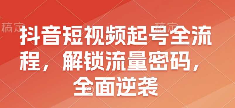 抖音短视频起号全流程，解锁流量密码，全面逆袭-英祺创业