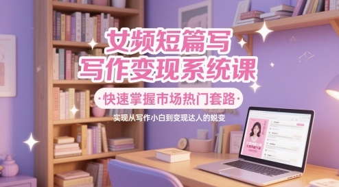 快速掌握市场热门套路，女频短篇写作变现系统课，实现从写作小白到变现达人的蜕变-英祺创业
